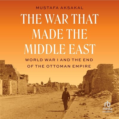 The War That Made the Middle East: World War I and the End of the Ottoman Empire (Mustafa Aksakal)